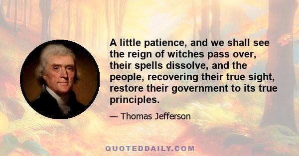 A little patience, and we shall see the reign of witches pass over, their spells dissolve, and the people, recovering their true sight, restore their government to its true principles.