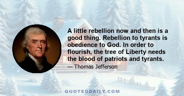 A little rebellion now and then is a good thing. Rebellion to tyrants is obedience to God. In order to flourish, the tree of Liberty needs the blood of patriots and tyrants.