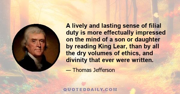 A lively and lasting sense of filial duty is more effectually impressed on the mind of a son or daughter by reading King Lear, than by all the dry volumes of ethics, and divinity that ever were written.