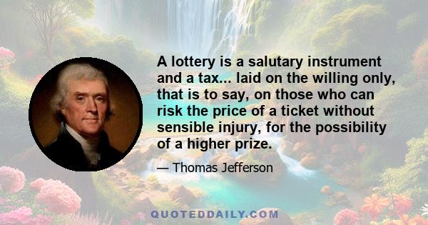 A lottery is a salutary instrument and a tax... laid on the willing only, that is to say, on those who can risk the price of a ticket without sensible injury, for the possibility of a higher prize.