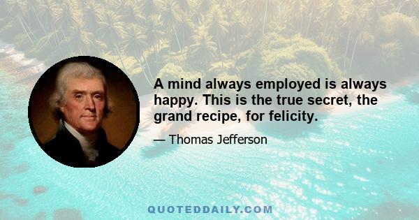 A mind always employed is always happy. This is the true secret, the grand recipe, for felicity.