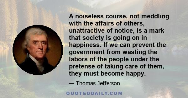 A noiseless course, not meddling with the affairs of others, unattractive of notice, is a mark that society is going on in happiness. If we can prevent the government from wasting the labors of the people under the