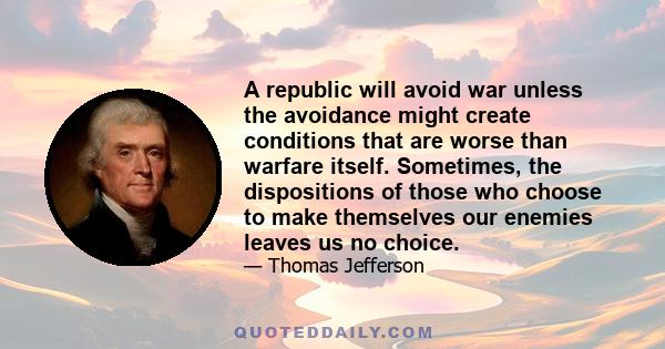 A republic will avoid war unless the avoidance might create conditions that are worse than warfare itself. Sometimes, the dispositions of those who choose to make themselves our enemies leaves us no choice.