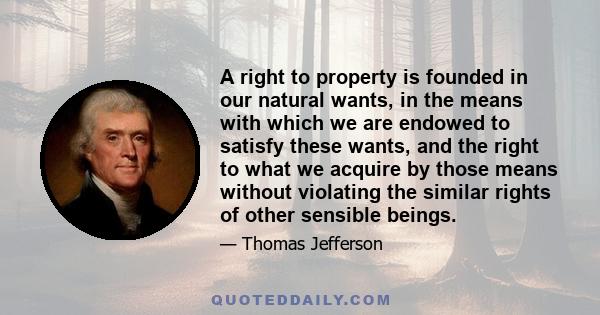 A right to property is founded in our natural wants, in the means with which we are endowed to satisfy these wants, and the right to what we acquire by those means without violating the similar rights of other sensible