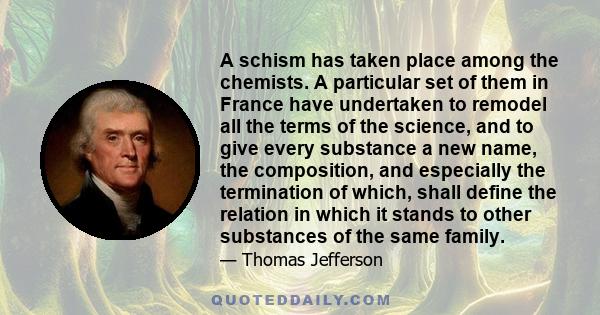 A schism has taken place among the chemists. A particular set of them in France have undertaken to remodel all the terms of the science, and to give every substance a new name, the composition, and especially the