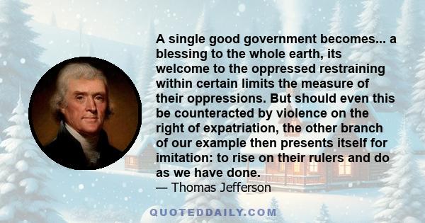 A single good government becomes... a blessing to the whole earth, its welcome to the oppressed restraining within certain limits the measure of their oppressions. But should even this be counteracted by violence on the 