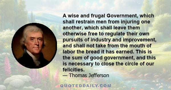 A wise and frugal Government, which shall restrain men from injuring one another, which shall leave them otherwise free to regulate their own pursuits of industry and improvement, and shall not take from the mouth of