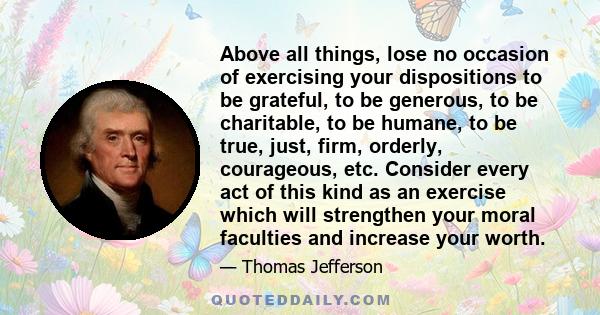 Above all things, lose no occasion of exercising your dispositions to be grateful, to be generous, to be charitable, to be humane, to be true, just, firm, orderly, courageous, etc. Consider every act of this kind as an