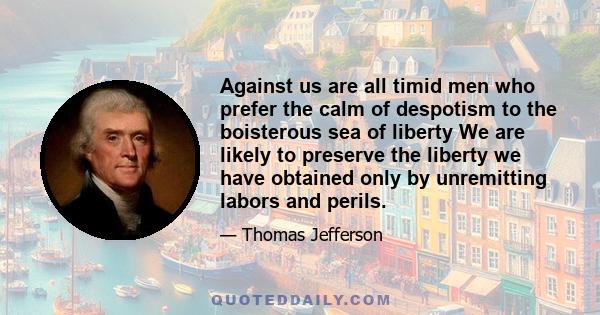 Against us are all timid men who prefer the calm of despotism to the boisterous sea of liberty We are likely to preserve the liberty we have obtained only by unremitting labors and perils.