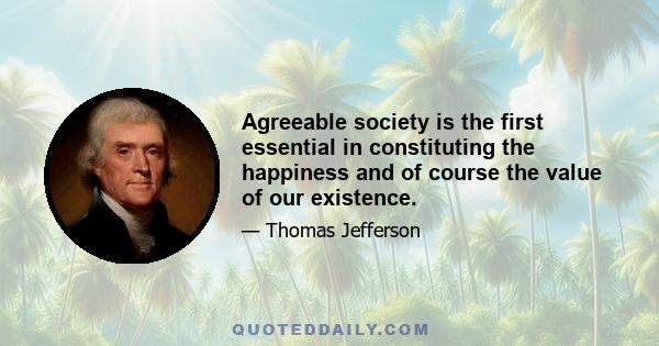 Agreeable society is the first essential in constituting the happiness and of course the value of our existence.