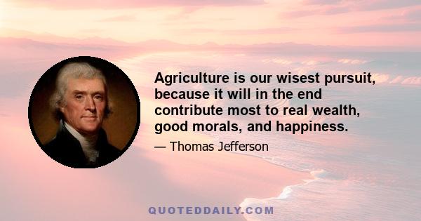 Agriculture is our wisest pursuit, because it will in the end contribute most to real wealth, good morals, and happiness.