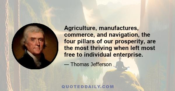 Agriculture, manufactures, commerce, and navigation, the four pillars of our prosperity, are the most thriving when left most free to individual enterprise.