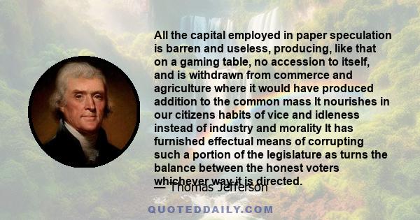 All the capital employed in paper speculation is barren and useless, producing, like that on a gaming table, no accession to itself, and is withdrawn from commerce and agriculture where it would have produced addition