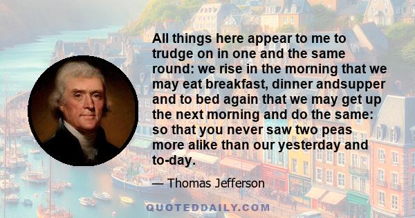 All things here appear to me to trudge on in one and the same round: we rise in the morning that we may eat breakfast, dinner andsupper and to bed again that we may get up the next morning and do the same: so that you