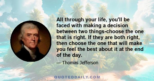 All through your life, you'll be faced with making a decision between two things-choose the one that is right. If they are both right, then choose the one that will make you feel the best about it at the end of the day.