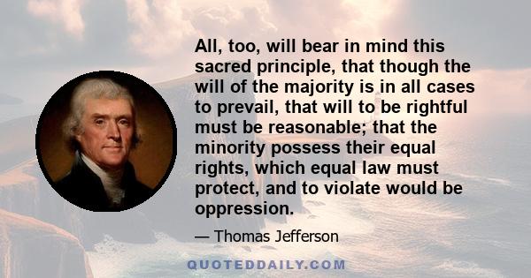 All, too, will bear in mind this sacred principle, that though the will of the majority is in all cases to prevail, that will to be rightful must be reasonable; that the minority possess their equal rights, which equal