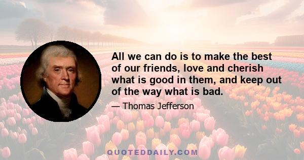 All we can do is to make the best of our friends, love and cherish what is good in them, and keep out of the way what is bad.