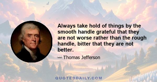 Always take hold of things by the smooth handle grateful that they are not worse rather than the rough handle, bitter that they are not better.