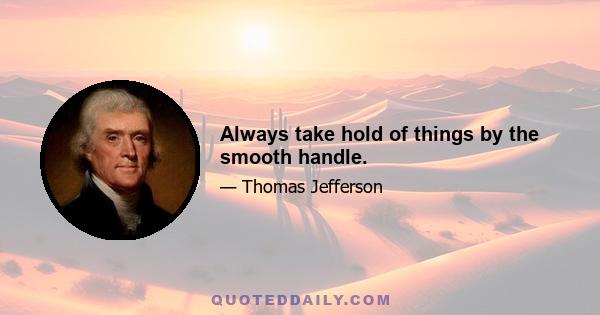 Always take hold of things by the smooth handle.