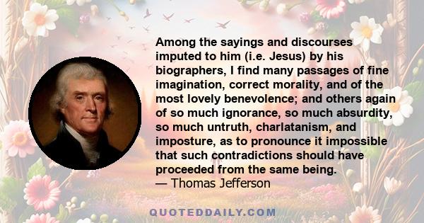 Among the sayings and discourses imputed to him (i.e. Jesus) by his biographers, I find many passages of fine imagination, correct morality, and of the most lovely benevolence; and others again of so much ignorance, so