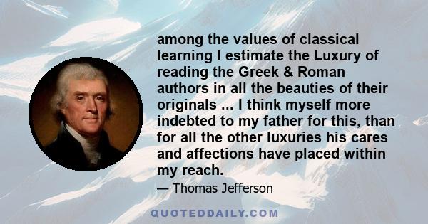 among the values of classical learning I estimate the Luxury of reading the Greek & Roman authors in all the beauties of their originals ... I think myself more indebted to my father for this, than for all the other