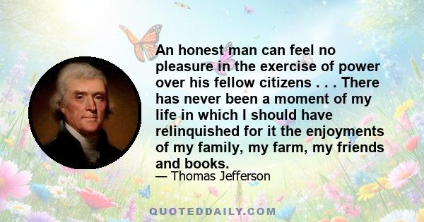 An honest man can feel no pleasure in the exercise of power over his fellow citizens . . . There has never been a moment of my life in which I should have relinquished for it the enjoyments of my family, my farm, my