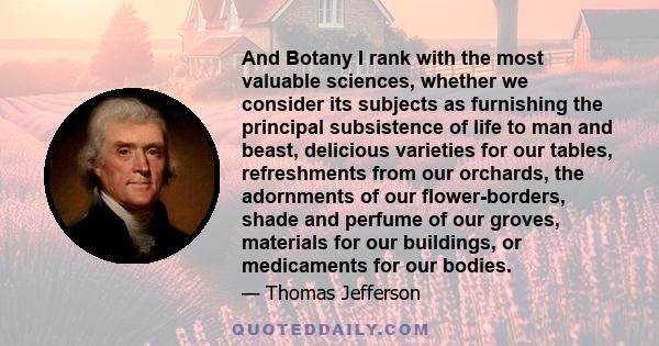 And Botany I rank with the most valuable sciences, whether we consider its subjects as furnishing the principal subsistence of life to man and beast, delicious varieties for our tables, refreshments from our orchards,