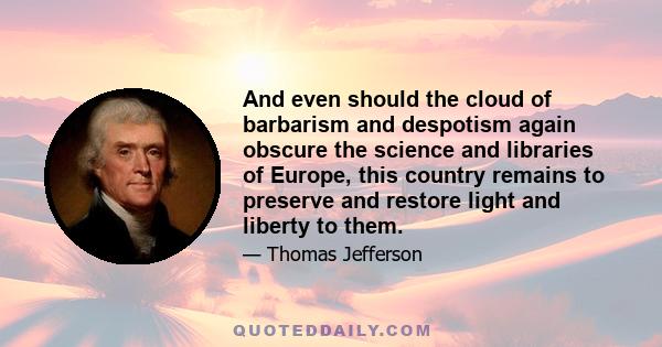 And even should the cloud of barbarism and despotism again obscure the science and libraries of Europe, this country remains to preserve and restore light and liberty to them.