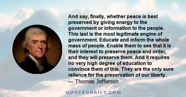 And say, finally, whether peace is best preserved by giving energy to the government or information to the people. This last is the most legitimate engine of government. Educate and inform the whole mass of people.