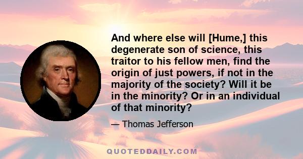 And where else will [Hume,] this degenerate son of science, this traitor to his fellow men, find the origin of just powers, if not in the majority of the society? Will it be in the minority? Or in an individual of that