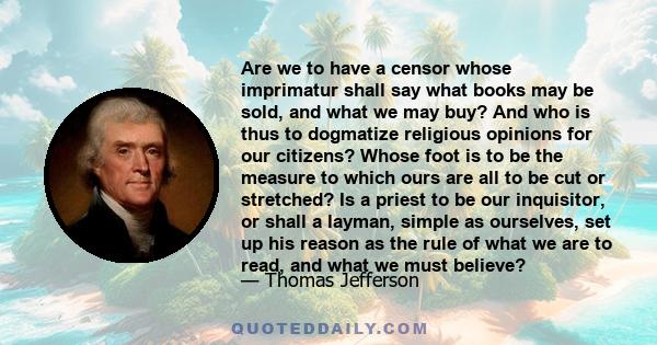 Are we to have a censor whose imprimatur shall say what books may be sold, and what we may buy? And who is thus to dogmatize religious opinions for our citizens? Whose foot is to be the measure to which ours are all to