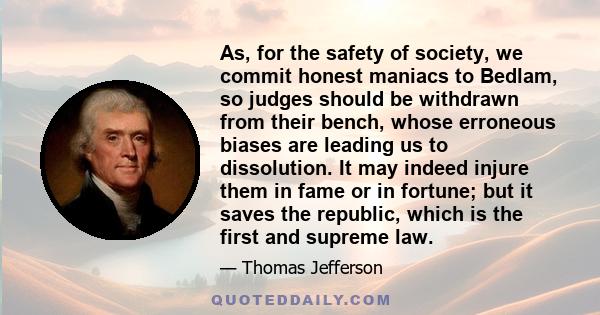 As, for the safety of society, we commit honest maniacs to Bedlam, so judges should be withdrawn from their bench, whose erroneous biases are leading us to dissolution. It may indeed injure them in fame or in fortune;