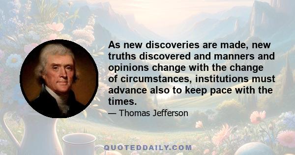 As new discoveries are made, new truths discovered and manners and opinions change with the change of circumstances, institutions must advance also to keep pace with the times.