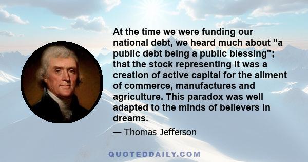 At the time we were funding our national debt, we heard much about a public debt being a public blessing; that the stock representing it was a creation of active capital for the aliment of commerce, manufactures and