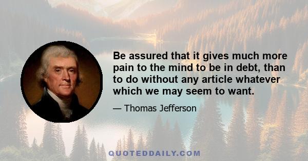 Be assured that it gives much more pain to the mind to be in debt, than to do without any article whatever which we may seem to want.