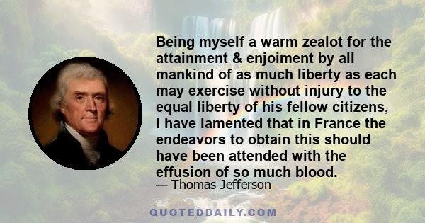 Being myself a warm zealot for the attainment & enjoiment by all mankind of as much liberty as each may exercise without injury to the equal liberty of his fellow citizens, I have lamented that in France the endeavors