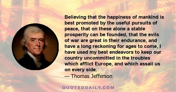 Believing that the happiness of mankind is best promoted by the useful pursuits of peace, that on these alone a stable prosperity can be founded, that the evils of war are great in their endurance, and have a long