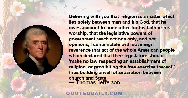 Believing with you that religion is a matter which lies solely between man and his God, that he owes account to none other for his faith or his worship, that the legislative powers of government reach actions only, and