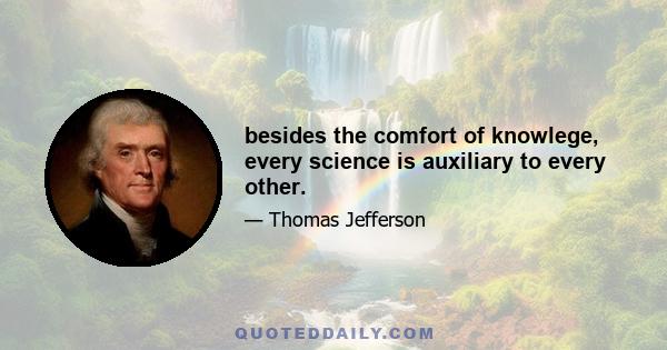 besides the comfort of knowlege, every science is auxiliary to every other.