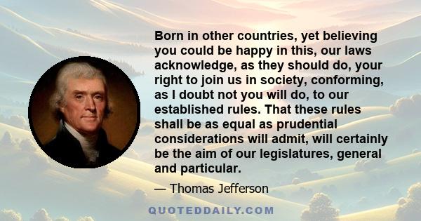 Born in other countries, yet believing you could be happy in this, our laws acknowledge, as they should do, your right to join us in society, conforming, as I doubt not you will do, to our established rules. That these