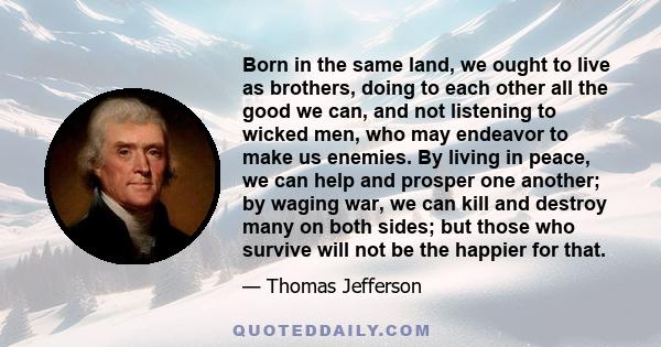 Born in the same land, we ought to live as brothers, doing to each other all the good we can, and not listening to wicked men, who may endeavor to make us enemies. By living in peace, we can help and prosper one