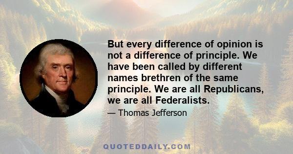 But every difference of opinion is not a difference of principle. We have been called by different names brethren of the same principle. We are all Republicans, we are all Federalists.