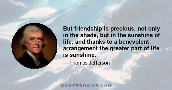 But friendship is precious, not only in the shade, but in the sunshine of life, and thanks to a benevolent arrangement the greater part of life is sunshine.