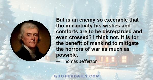 But is an enemy so execrable that tho in captivity his wishes and comforts are to be disregarded and even crossed? I think not. It is for the benefit of mankind to mitigate the horrors of war as much as possible.