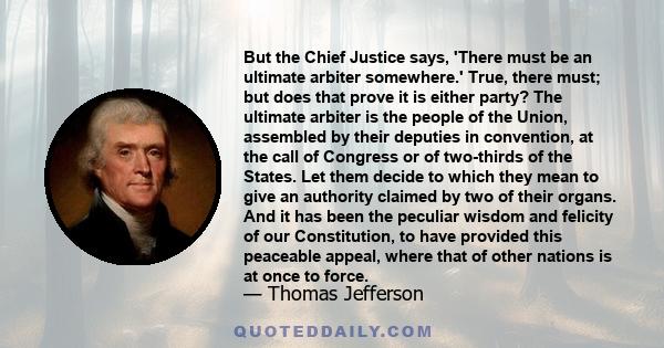 But the Chief Justice says, 'There must be an ultimate arbiter somewhere.' True, there must; but does that prove it is either party? The ultimate arbiter is the people of the Union, assembled by their deputies in