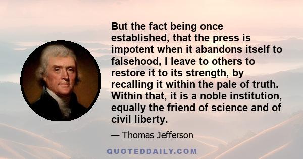 But the fact being once established, that the press is impotent when it abandons itself to falsehood, I leave to others to restore it to its strength, by recalling it within the pale of truth. Within that, it is a noble 