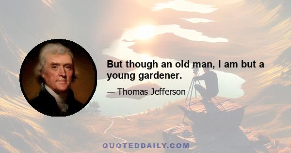 But though an old man, I am but a young gardener.