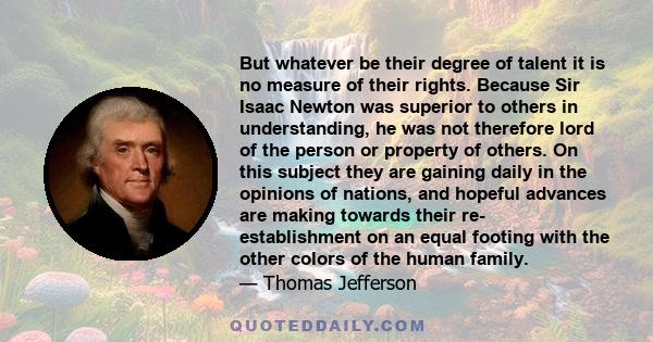 But whatever be their degree of talent it is no measure of their rights. Because Sir Isaac Newton was superior to others in understanding, he was not therefore lord of the person or property of others. On this subject