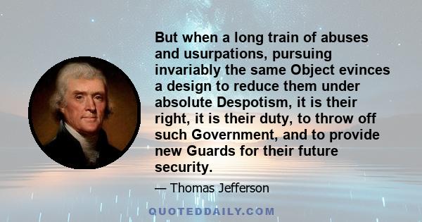 But when a long train of abuses and usurpations, pursuing invariably the same Object evinces a design to reduce them under absolute Despotism, it is their right, it is their duty, to throw off such Government, and to