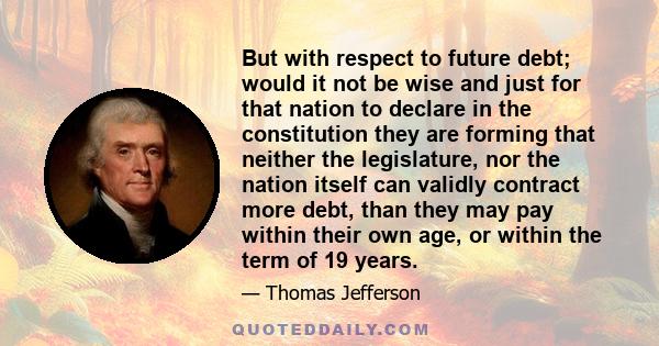 But with respect to future debt; would it not be wise and just for that nation to declare in the constitution they are forming that neither the legislature, nor the nation itself can validly contract more debt, than